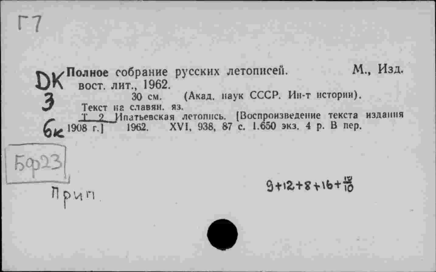 ﻿Полное собрание русских летописей.	М., Изд.
вост, лит., 1962.
30 см. (Акад, наук СССР. Ин-т истории).
Текст на славян, яз.
Т 2 Ипатьевская летопись. (Воспроизведение текста издания 1908 г.]	1962. XVI, 938, 87 с. 1.650 экз. 4 р. В пер.
3 + l2,+Wb+io